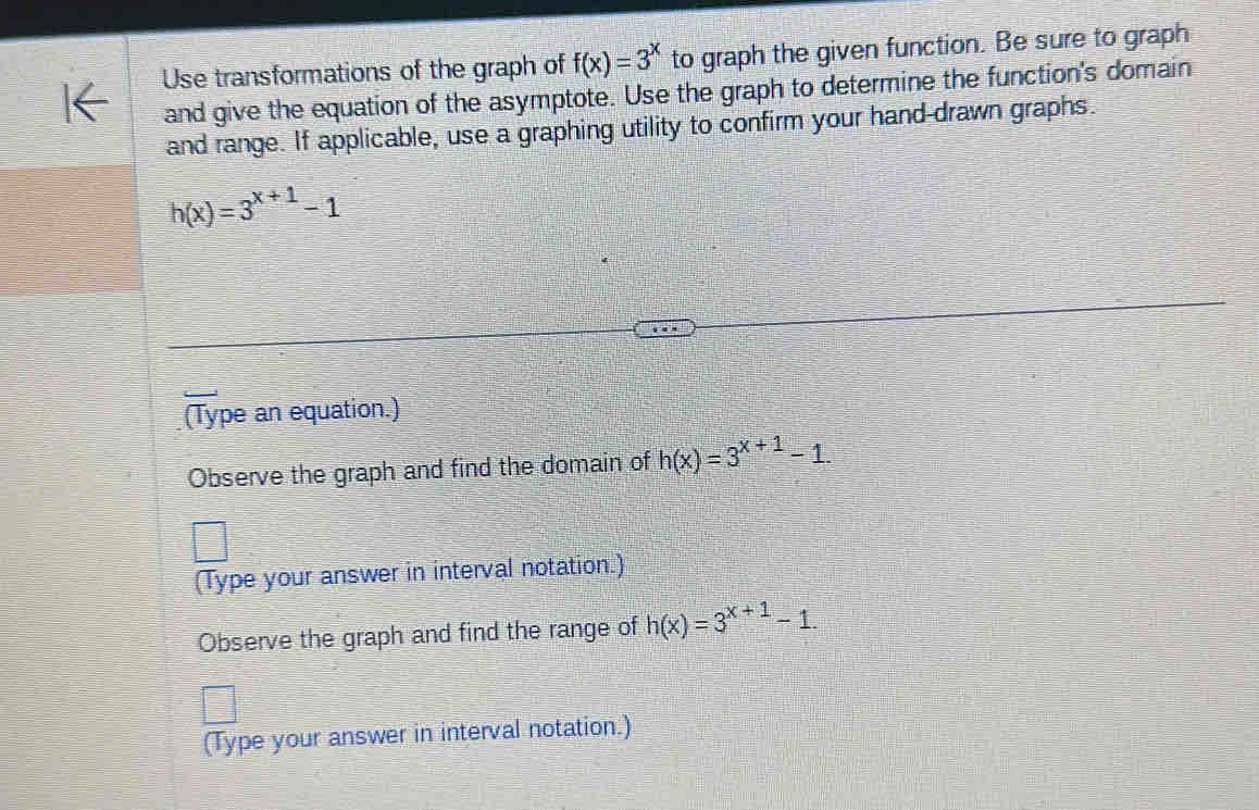 Use transformations of the graph of f(x)=3^x to graph the given function. Be sure to graph 
and give the equation of the asymptote. Use the graph to determine the function's domain 
and range. If applicable, use a graphing utility to confirm your hand-drawn graphs.
h(x)=3^(x+1)-1
(Type an equation.) 
Observe the graph and find the domain of h(x)=3^(x+1)-1. 
(Type your answer in interval notation.) 
Observe the graph and find the range of h(x)=3^(x+1)-1. 
(Type your answer in interval notation.)