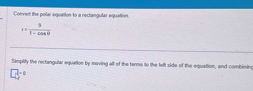 Convert the polar equation to a rectangular equation.
r= 9/1-cos θ  
Simplify the rectangular equation by moving all of the terms to the left side of the equation, and combining
□ =0