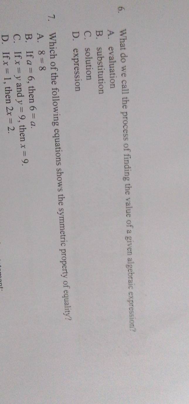 What do we call the process of finding the value of a given algebraic expression?
A. evaluation
B. substitution
C. solution
D. expression
7. Which of the following equations shows the symmetric property of equality?
A. 8=8
B. If a=6 , then 6=a.
C. If x=y and y=9 , then x=9.
D. If x=1 , then 2x=2.