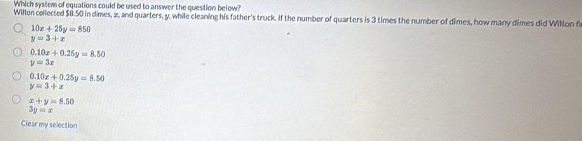 Which system of equations could be used to answer the question below?
Wilton collected $8.50 in dimes, æ, and quarters, y, while cleaning his father's truck. If the number of quarters is 3 times the number of dimes, how many dimes did Wilton f
10x+25y=850
y=3+x
0.10x+0.25y=8.50
y=3x
0.10x+0.25y=8.50
y=3+x
x+y=8.50
3y=x
Clear my selection