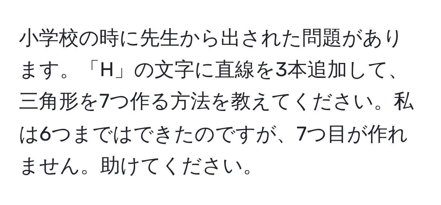 小学校の時に先生から出された問題があります。「H」の文字に直線を3本追加して、三角形を7つ作る方法を教えてください。私は6つまではできたのですが、7つ目が作れません。助けてください。