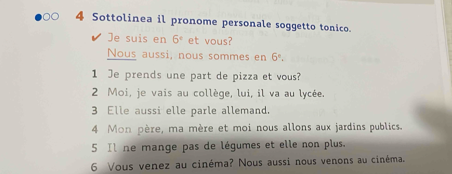 Sottolinea il pronome personale soggetto tonico. 
Je suis en 6^e et vous? 
Nous aussi, nous sommes en 6^e. 
1 Je prends une part de pizza et vous? 
2 Moi, je vais au collège, lui, il va au lycée. 
3 Elle aussi elle parle allemand. 
4 Mon père, ma mère et moi nous allons aux jardins publics. 
5 Il ne mange pas de légumes et elle non plus. 
6 Vous venez au cinéma? Nous aussi nous venons au cinéma.