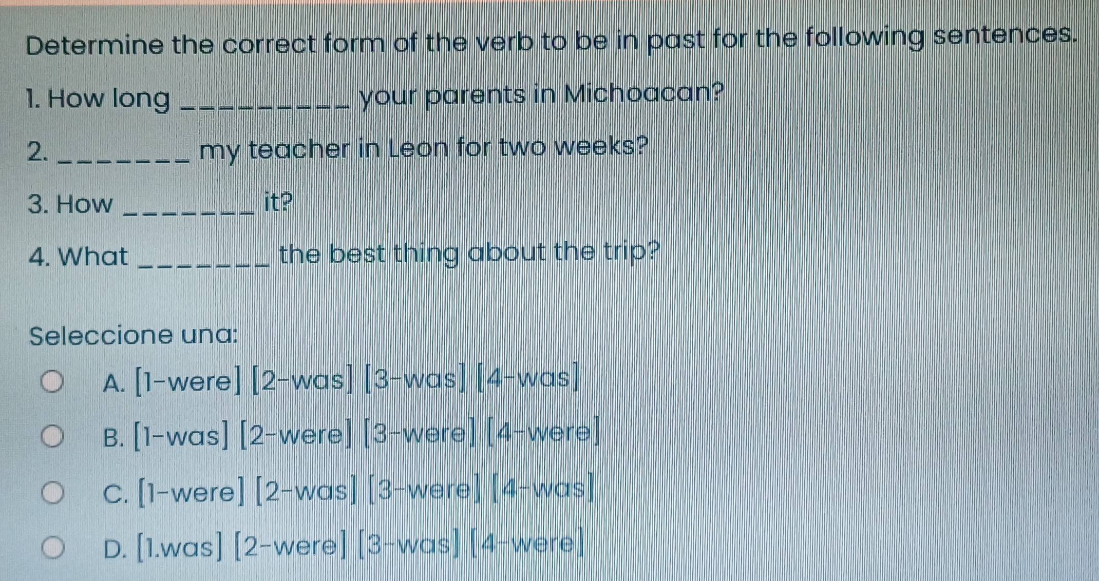 Determine the correct form of the verb to be in past for the following sentences.
1. How long _your parents in Michoacan?
2. _my teacher in Leon for two weeks?
3. How _it?
4. What _the best thing about the trip?
Seleccione una:
A. [1-were][2-was][3-was][4-was]
B. [1-was] [2-were][3-were][4-were]
C. [1-were ][2-was][3-were][4-was]
D. [1.was] ][2-were][3-was][4-were]