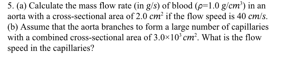 Calculate the mass flow rate (in g/s) of blood (rho =1.0g/cm^3) in an 
aorta with a cross-sectional area of 2.0cm^2 if the flow speed is 40 cm/s. 
(b) Assume that the aorta branches to form a large number of capillaries 
with a combined cross-sectional area of 3.0* 10^3cm^2. What is the flow 
speed in the capillaries?