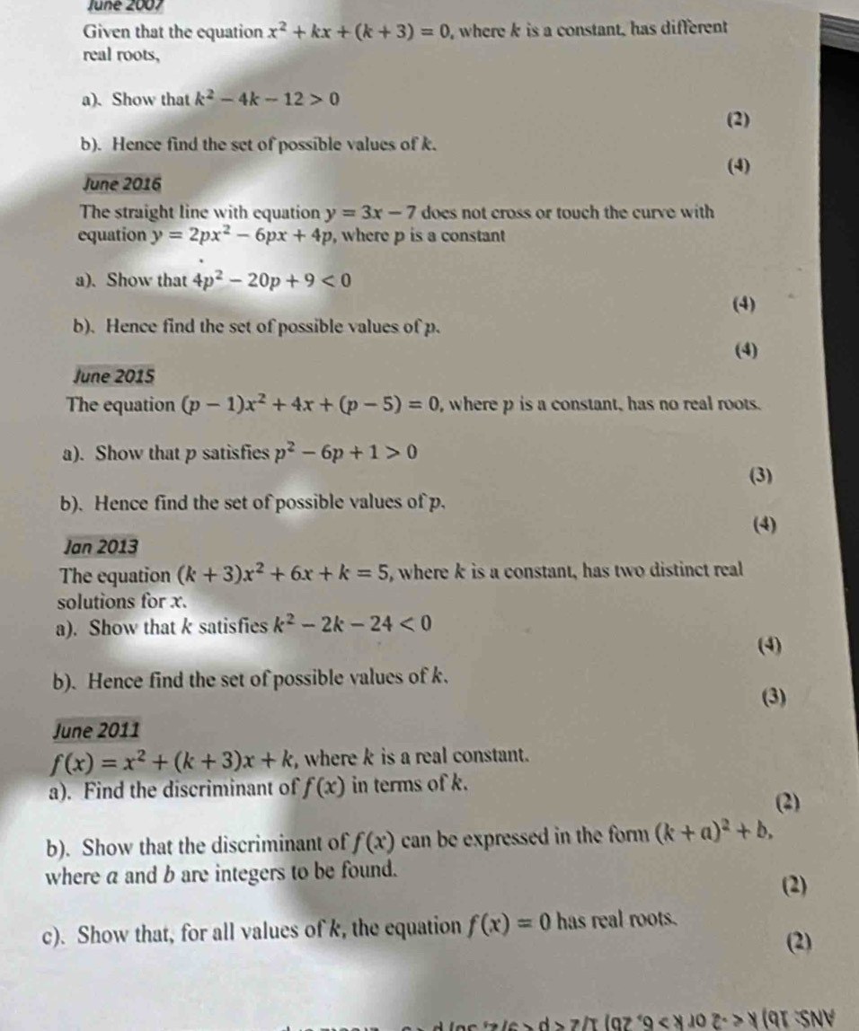 June 2007 
Given that the equation x^2+kx+(k+3)=0 , where k is a constant, has different 
real roots, 
a). Show that k^2-4k-12>0
(2) 
b). Hence find the set of possible values of k. 
(4) 
June 2016 
The straight line with equation y=3x-7 does not cross or touch the curve with 
equation y=2px^2-6px+4p , where p is a constant 
a). Show that 4p^2-20p+9<0</tex> 
(4) 
b). Hence find the set of possible values of p. 
(4) 
June 2015 
The equation (p-1)x^2+4x+(p-5)=0 , where p is a constant, has no real roots. 
a). Show that p satisfies p^2-6p+1>0
(3) 
b). Hence find the set of possible values of p. 
(4) 
Jan 2013 
The equation (k+3)x^2+6x+k=5 , where k is a constant, has two distinct real 
solutions for x. 
a). Show that k satisfies k^2-2k-24<0</tex> 
(4) 
b). Hence find the set of possible values of k. (3) 
June 2011
f(x)=x^2+(k+3)x+k , where k is a real constant. 
a). Find the discriminant of f(x) in terms of k. 
(2) 
b). Show that the discriminant of f(x) can be expressed in the form (k+a)^2+b, 
where a and b are integers to be found. 
(2) 
c). Show that, for all values of k, the equation f(x)=0 has real roots. (2)
9<8402c>8 (9I SNV