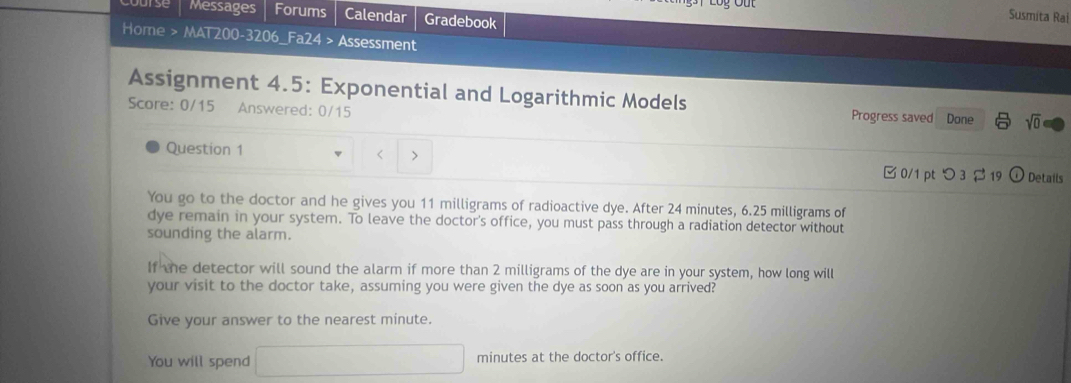 Messages Forums Calendar Gradebook 
Susmita Rai 
Home > MAT200-3206_Fa24 > Assessment 
Assignment 4.5: Exponential and Logarithmic Models 
Score: 0/15 Answered: 0/15 Progress saved Done sqrt(0) 
Question 1 11 milligrams of radioactive dye. After 24 minutes, 6.25 milligrams of 
dye remain in your system. To leave the doctor's office, you must pass through a radiation detector without 
sounding the alarm. 
If the detector will sound the alarm if more than 2 milligrams of the dye are in your system, how long will 
your visit to the doctor take, assuming you were given the dye as soon as you arrived? 
Give your answer to the nearest minute. 
You will spend □ minutes at the doctor's office.