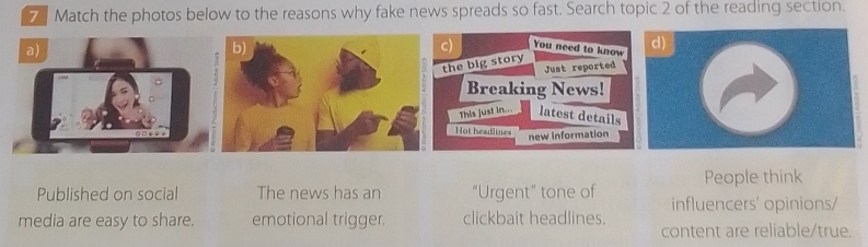 Match the photos below to the reasons why fake news spreads so fast. Search topic 2 of the reading section. 
You need to know 
the big story d) 
Just reported 
Breaking News! 
This just in.. latest details 
Hot headlines 
new Information 
People think 
Published on social The news has an “Urgent” tone of influencers' opinions/ 
media are easy to share. emotional trigger. clickbait headlines. 
content are reliable/true.