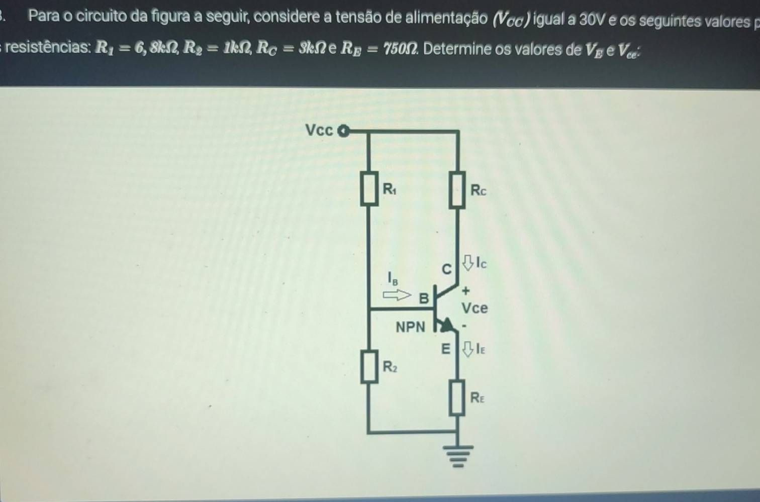 Para o circuito da figura a seguir, considere a tensão de alimentação (V cc )igual a 30V e os seguintes valores p
; resistências: R_1=6,8kOmega ,R_2=1kOmega ,R_C=3kOmega e R_E=750Omega. Determine os valores de V_E e V_ce^.