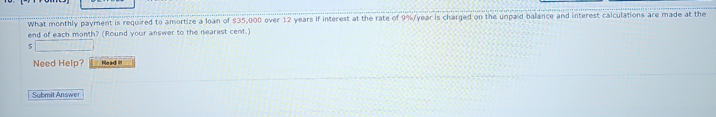 What monthly payment is required to amortize a loan of $35,000 over 12 years if interest at the rate of 9%/year is charged on the unpaid balance and interest calculations are made at the 
end of each month? (Round your answer to the nearest cent.) 
Need Help? Read It 
Submit Answer