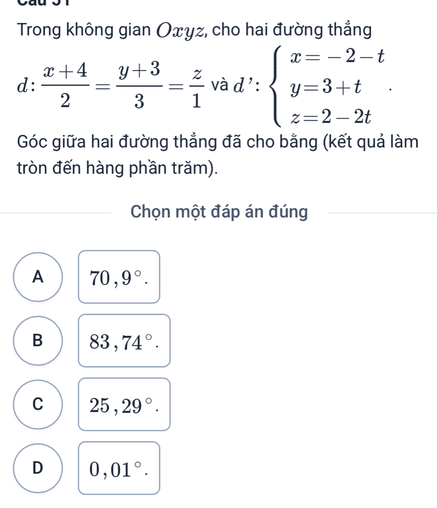 Trong không gian Oxyz, cho hai đường thẳng
l: (x+4)/2 = (y+3)/3 = z/1  và d ': beginarrayl x=-2-t y=3+t z=2-2tendarray.
Góc giữa hai đường thẳng đã cho bằng (kết quả làm
tròn đến hàng phần trăm).
Chọn một đáp án đúng
A 70,9°.
B 83,74°.
C 25,29°.
D 0,01°.