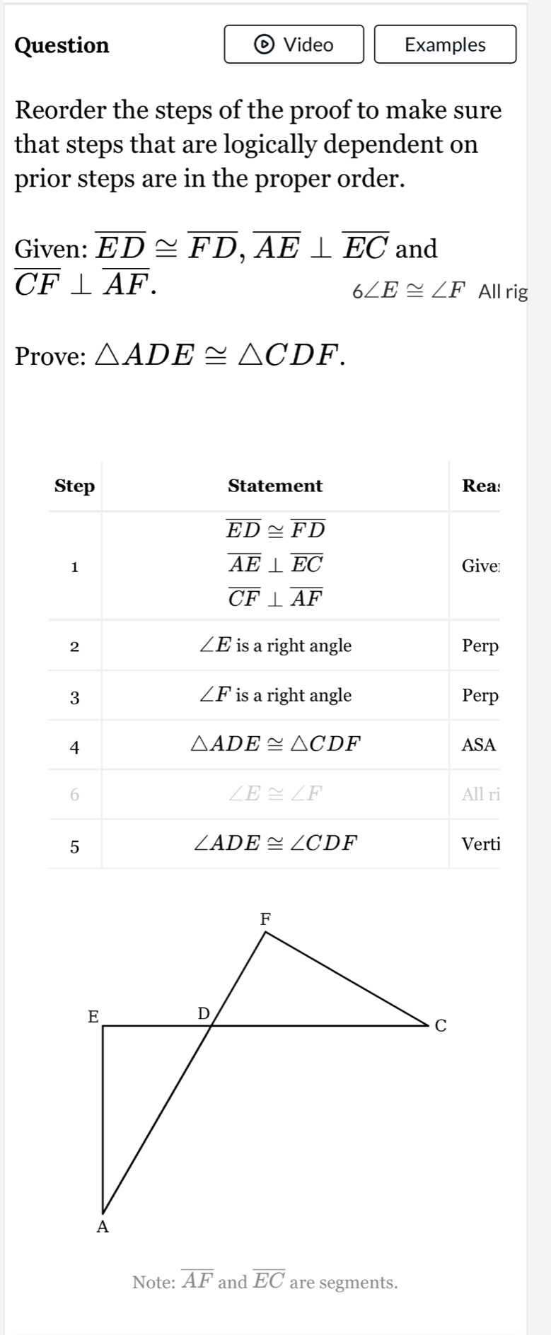 Question Video Examples
)
Reorder the steps of the proof to make sure
that steps that are logically dependent on
prior steps are in the proper order.
Given: overline ED≌ overline FD,overline AE⊥ overline EC and
overline CF⊥ overline AF.
6∠ E≌ ∠ F All rig
Prove: △ ADE≌ △ CDF.
Note: overline AF and overline EC are segments.