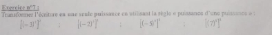 Exercice a° 7 : 
Transformer l'écriture en une seule puissance en utilisant la règle « puissance d'une puissance à :
[(-3)^2]^2 : [(-2)^3]^1 [(-5)^3]^2 [(7)^5]^3