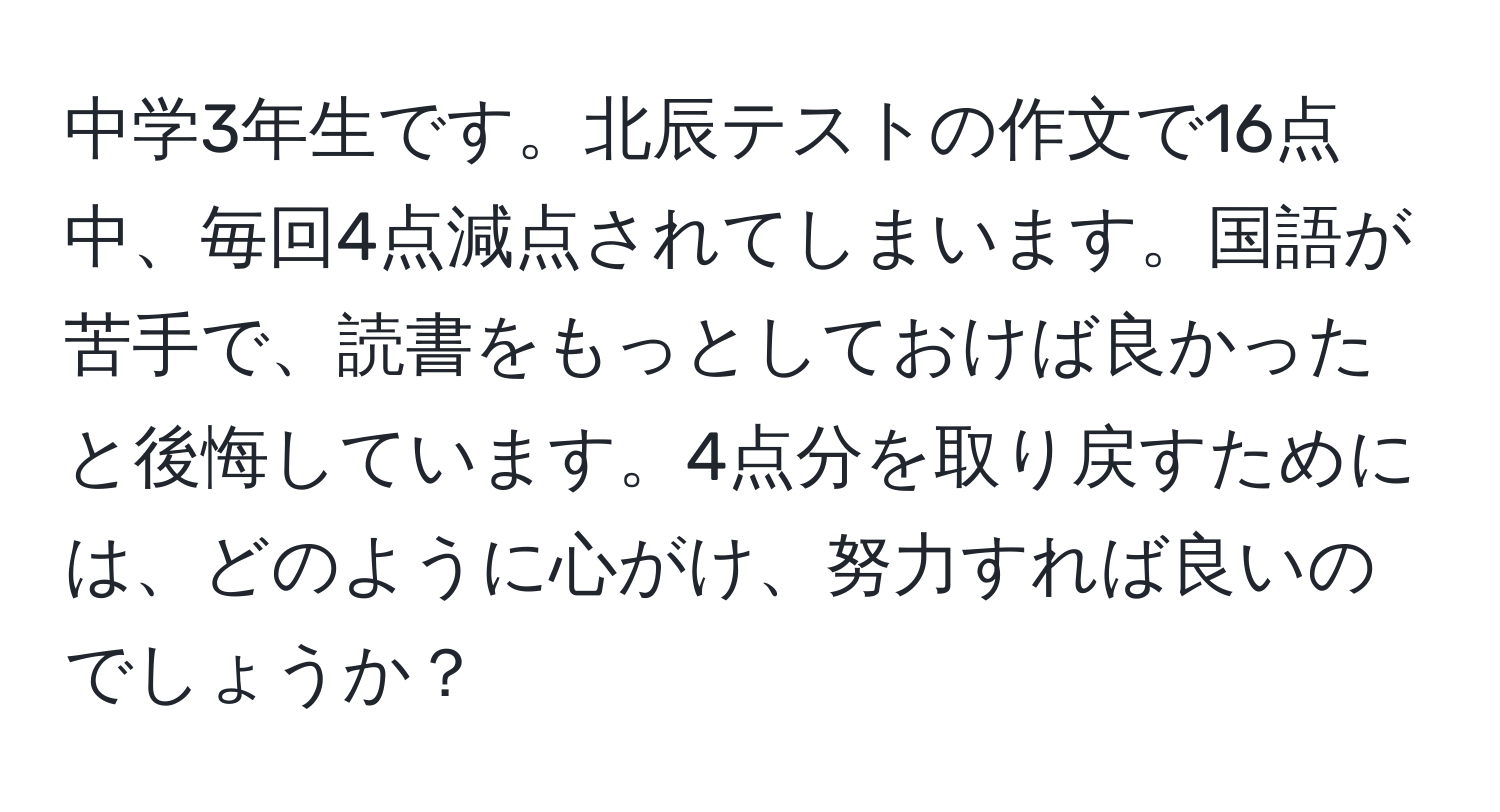 中学3年生です。北辰テストの作文で16点中、毎回4点減点されてしまいます。国語が苦手で、読書をもっとしておけば良かったと後悔しています。4点分を取り戻すためには、どのように心がけ、努力すれば良いのでしょうか？