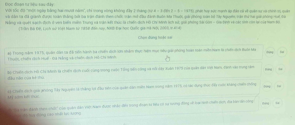 Đọc đoạn tư liệu sau đây:
Với tốc độ "một ngày bằng hai mươi năm", chỉ trong vòng không đầy 2 tháng (từ 4 - 3 đến 2 - 5 - 1975), phát huy sức mạnh áp đảo cả về quân sự và chính trị, quân
và dân ta đã giành được toàn thắng bởi ba trận đánh then chốt: trận mở đầu đánh Buôn Ma Thuột, giải phóng toàn bộ Tây Nguyên; trận thứ hai giải phóng Huế, Đà
Nẵng và quét sạch địch ở ven biển miền Trung và trận kết thúc là chiến dịch Hồ Chí Minh lịch sử, giải phóng Sài Gòn - Gia Định và các tính còn lại của Nam Bộ.
(Trần Bá Đệ, Lịch sử Việt Nam từ 1858 đến nay, NXB Đại học Quốc gia Hà Nội, 2003, tr.414)
Chọn đúng hoặc sai
a) Trong năm 1975, quân dân ta đã tiến hành ba chiến dịch lớn nhãm thực hiện mục tiêu giải phóng hoàn toàn miền Nam là chiến dịch Buôn Ma Đúng Sai
Thuột, chiến dịch Huế - Đà Nẵng và chiến dịch Hồ Chỉ Minh.
b) Chiến dịch Hồ Chí Minh là chiến dịch cuối cùng trong cuộc Tổng tiến công và nổi dậy Xuân 1975 của quân dân Việt Nam, đánh vào trung tâm Đúng Sai
đầu não của ké thù.
c) Chiến dịch giải phóng Tây Nguyễn là thắng lợi đầu tiên của quân dân miền Nam trong năm 1975, có tác dụng thúc đấy cuộc kháng chiến chống
Đúng Sai
Mỹ sớm kết thúc.
Đúng
Ba trận đánh then chốt" của quân dân Việt Nam được nhắc đến trong đoạn tư liệu có sự tương đồng về loại hình chiến dịch, địa bản tấn công Sai
Syn độ huy động cao nhất lực lượng.