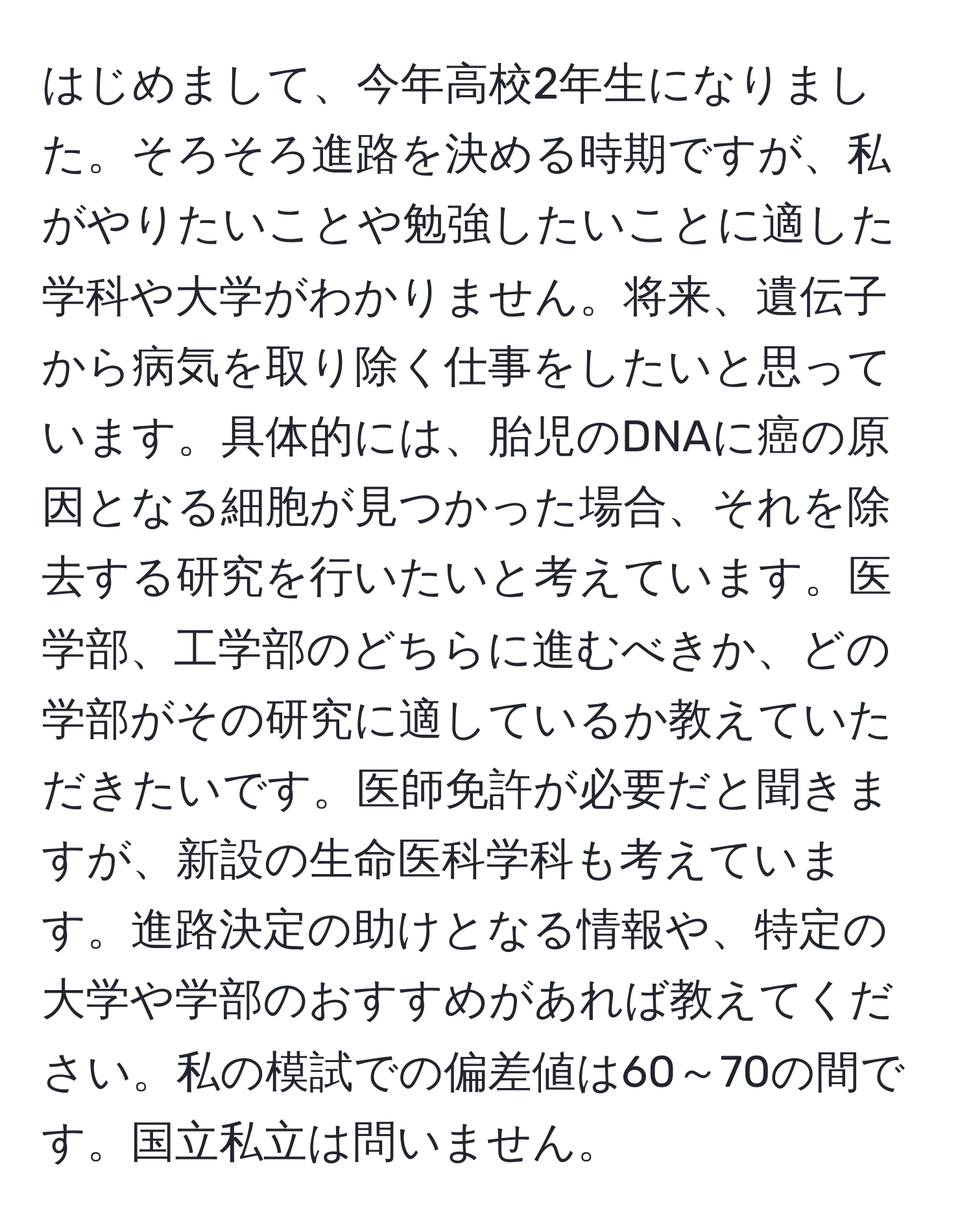 はじめまして、今年高校2年生になりました。そろそろ進路を決める時期ですが、私がやりたいことや勉強したいことに適した学科や大学がわかりません。将来、遺伝子から病気を取り除く仕事をしたいと思っています。具体的には、胎児のDNAに癌の原因となる細胞が見つかった場合、それを除去する研究を行いたいと考えています。医学部、工学部のどちらに進むべきか、どの学部がその研究に適しているか教えていただきたいです。医師免許が必要だと聞きますが、新設の生命医科学科も考えています。進路決定の助けとなる情報や、特定の大学や学部のおすすめがあれば教えてください。私の模試での偏差値は60～70の間です。国立私立は問いません。