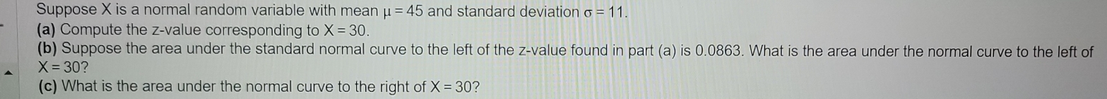 Suppose X is a normal random variable with mean mu =45 and standard deviation sigma =11. 
(a) Compute the z-value corresponding to X=30. 
(b) Suppose the area under the standard normal curve to the left of the z-value found in part (a) is 0.0863. What is the area under the normal curve to the left of
X=30 ? 
(c) What is the area under the normal curve to the right of X=30 ?