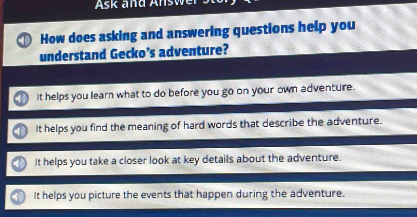 Ask and Answe
How does asking and answering questions help you
understand Gecko’s adventure?
It helps you learn what to do before you go on your own adventure.
It helps you find the meaning of hard words that describe the adventure.
It helps you take a closer look at key details about the adventure.
It helps you picture the events that happen during the adventure.