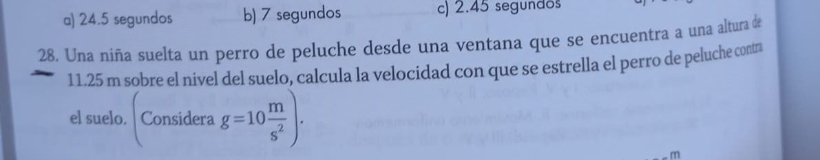 a) 24.5 segundos b) 7 segundos c) 2.45 segundos
28. Una niña suelta un perro de peluche desde una ventana que se encuentra a una altura de
11.25 m sobre el nivel del suelo, calcula la velocidad con que se estrella el perro de peluche contra
el suelo. Considera g=10 m/s^2 ).
m