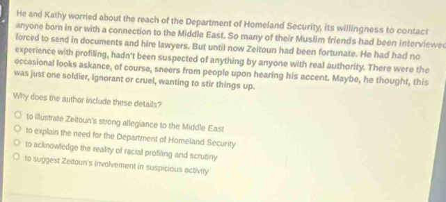 He and Kathy worried about the reach of the Department of Homeland Security, its willingness to contact
anyone born in or with a connection to the Middle East. So many of their Muslim friends had been interviewe
lorced to send in documents and hire lawyers. But until now Zeitoun had been fortunate. He had had no
experience with profiling, hadn't been suspected of anything by anyone with real authority. There were the
occasional looks askance, of course, sneers from people upon hearing his accent. Maybe, he thought, this
was just one soldier, ignorant or cruel, wanting to stir things up.
Why does the author include these details?
to illustrate Zeitoun's strong allegiance to the Middle East
to explain the need for the Department of Homeland Security
to acknowledge the reality of racial profiling and scrutiny
to suggest Zeitoun's involvement in suspicious activity