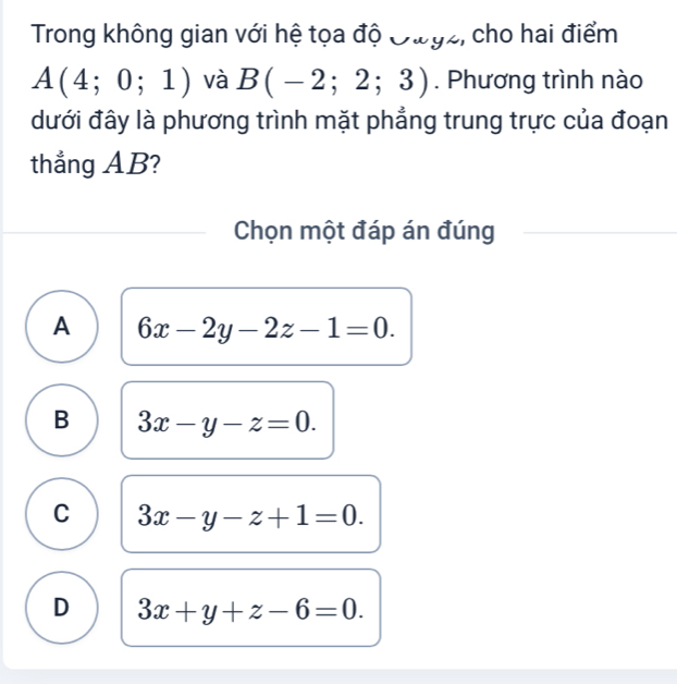 Trong không gian với hệ tọa độ Đưgz, cho hai điểm
A(4;0;1) và B(-2;2;3). Phương trình nào
đưới đây là phương trình mặt phẳng trung trực của đoạn
thẳng AB?
Chọn một đáp án đúng
A 6x-2y-2z-1=0.
B 3x-y-z=0.
C 3x-y-z+1=0.
D 3x+y+z-6=0.