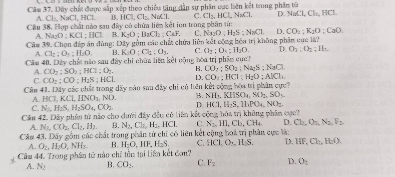 Có 1 nén ker o va z
Câu 37. Dãy chất được sắp xếp theo chiều tăng dần sự phân cực liên kết trong phân tử
A. Cl_2,NaCl,HCl. B. HCl,Cl_2,NaCl. C. Cl_2,HCl,NaCl. D. NaCl,Cl_2,. 1 HCl.
Câu 38. Hợp chất nào sau đây có chứa liên kết ion trong phân tử:
A. Na_2O ;KCl; HCl. B. K_2O;BaCl_2;CaF. C. Na_2O;H_2S;NaCl. D. CO_2;K_2O;CaO.
Câu 39. Chọn đáp án đúng: Dãy gồm các chất chứa liên kết cộng hóa trị không phân cực là?
A. Cl_2;O_3;H_2O. B. K_2O;Cl_2;O_3. C. O_2;O_3;H_2O. D. O_3;O_2;H_2.
Câu 40. Dãy chất nào sau đây chỉ chứa liên kết cộng hóa trị phân cực?
A. CO_2;SO_2 ;HCl;O_2.
B. CO_2;SO_2 ;Na_2S;NaCl.
D. CO_2
C. CO_2;CO;H_2S; I |C1; HCl ; H_2O;AlCl_3.
Câu 41. Dãy các chất trong dãy nào sau đây chỉ có liên kết cộng hóa trị phân cực?
B.
A. HCl,KCl,HNO_3. 1 VO NH_3,KHSO_4,SO_2,SO_3.
C. N_2,H_2S,H_2SO_4,CO_2.
D. HCl,H_2S,H_3PO_4,NO_2.
Câu 42. Dãy phân tử nào cho dưới đây đều có liên kết cộng hóa trị không phân cực?
A. N_2,CO_2,Cl_2,H_2. B. N_2,Cl_2,H_2,HCl. C. N_2,HI,Cl_2,CH_4. D. Cl_2,O_2,N_2,F_2.
Cầu 43. Dãy gồm các chất trong phân tử chỉ có liên kết cộng hoá trị phân cực là:
A. O_2,H_2O,NH_3. B. H_2O,HF,H_2S. C. HCl,O_3,H_2S. D. HF,Cl_2,H_2O.
Câu 44. Trong phân tử nào chỉ tồn tại liên kết đơn?
C.
A. N_2 B. CO_2. F_2 D. O_2