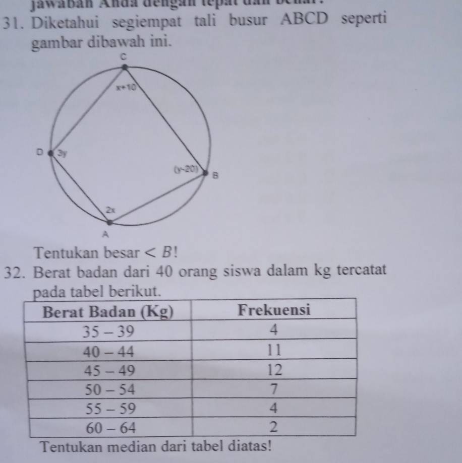 Jawábán Anda dengán tepat d
31. Diketahui segiempat tali busur ABCD seperti
gambar dibawah ini.
Tentukan besar ∠ B!
32. Berat badan dari 40 orang siswa dalam kg tercatat
Tentukan median dari tabel diatas!