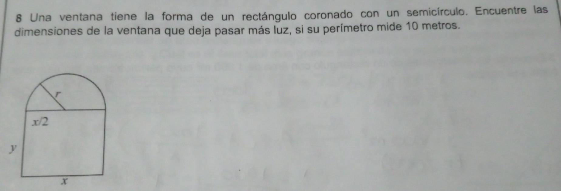 Una ventana tiene la forma de un rectángulo coronado con un semicírculo. Encuentre las
dimensiones de la ventana que deja pasar más luz, si su perímetro mide 10 metros.