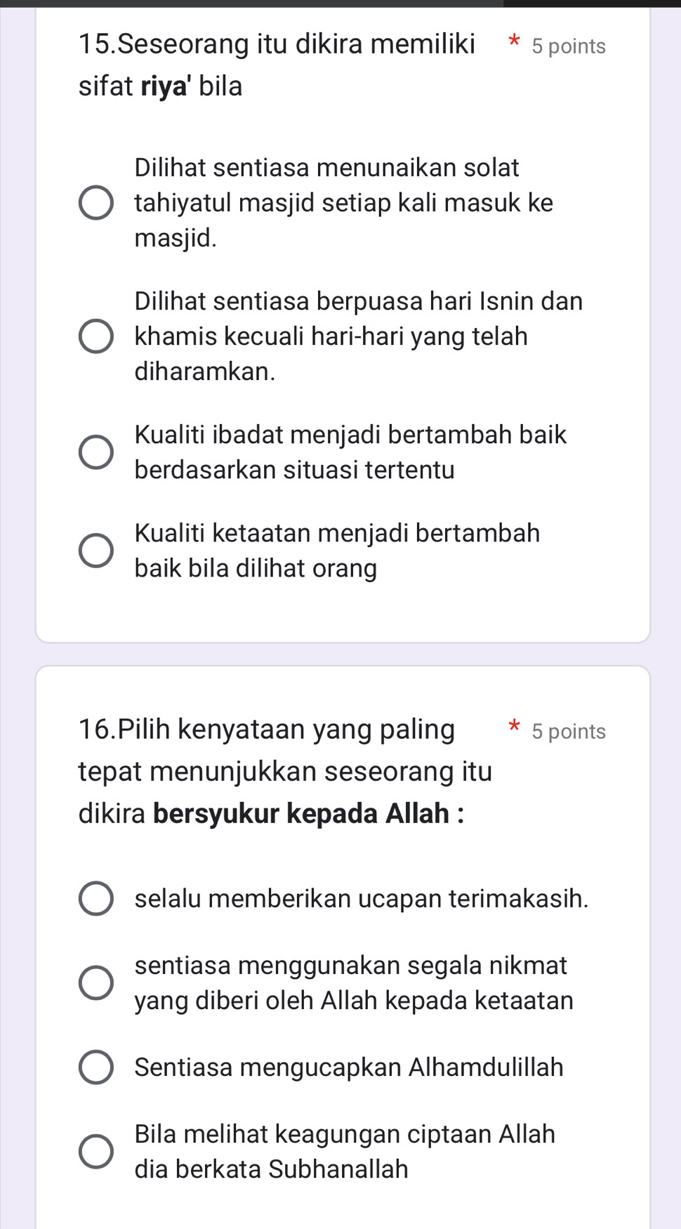 Seseorang itu dikira memiliki 5 points
sifat riya' bila
Dilihat sentiasa menunaikan solat
tahiyatul masjid setiap kali masuk ke
masjid.
Dilihat sentiasa berpuasa hari Isnin dan
khamis kecuali hari-hari yang telah
diharamkan.
Kualiti ibadat menjadi bertambah baik
berdasarkan situasi tertentu
Kualiti ketaatan menjadi bertambah
baik bila dilihat orang
16.Pilih kenyataan yang paling 5 points
tepat menunjukkan seseorang itu
dikira bersyukur kepada Allah :
selalu memberikan ucapan terimakasih.
sentiasa menggunakan segala nikmat
yang diberi oleh Allah kepada ketaatan
Sentiasa mengucapkan Alhamdulillah
Bila melihat keagungan ciptaan Allah
dia berkata Subhanallah