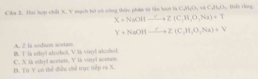 Hai hợp chất X, Y mạch hở có công thức phân tử lần lượt là C_4H_8O_2 và C_4H_6O_2 Biết rằng:
X+NaOHxrightarrow rZ(C_2H_3O_2Na)+T
Y+NaOHxrightarrow I°Z(C_2H_3O_2Na)+V
A. Z là sodium acetate.
B. T là ethyl alcohol, V là vinyl alcohol.
C. X là ethyl acetate, Y là vinyl acetate.
D. Từ Y có thể điều chế trực tiếp ra X.