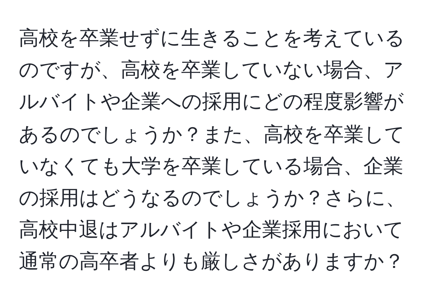 高校を卒業せずに生きることを考えているのですが、高校を卒業していない場合、アルバイトや企業への採用にどの程度影響があるのでしょうか？また、高校を卒業していなくても大学を卒業している場合、企業の採用はどうなるのでしょうか？さらに、高校中退はアルバイトや企業採用において通常の高卒者よりも厳しさがありますか？