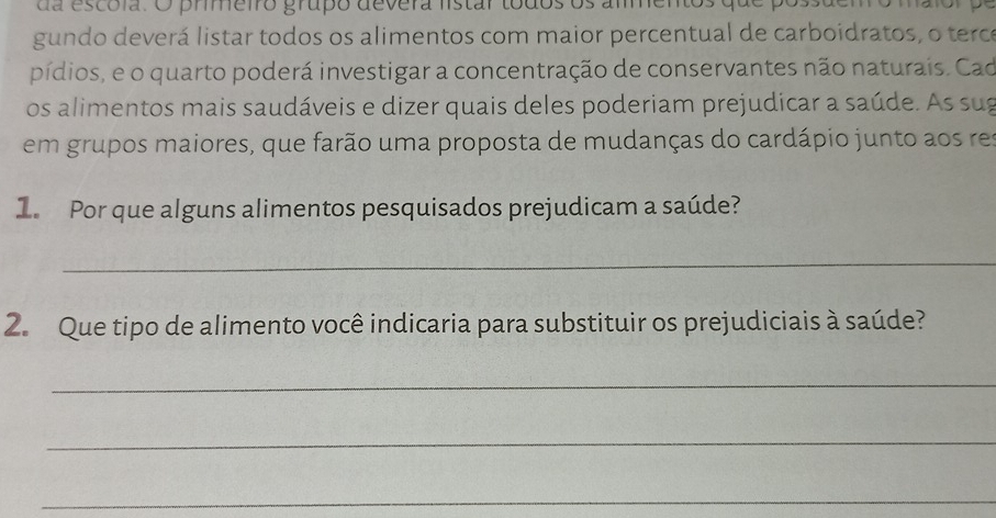 da escola. O prmeiro grupo devera listar todos os ammentos que pos 
gundo deverá listar todos os alimentos com maior percentual de carboidratos, o terce 
pídios, e o quarto poderá investigar a concentração de conservantes não naturais. Cad 
os alimentos mais saudáveis e dizer quais deles poderiam prejudicar a saúde. As sug 
em grupos maiores, que farão uma proposta de mudanças do cardápio junto aos res 
1. Por que alguns alimentos pesquisados prejudicam a saúde? 
_ 
2. Que tipo de alimento você indicaria para substituir os prejudiciais à saúde? 
_ 
_ 
_