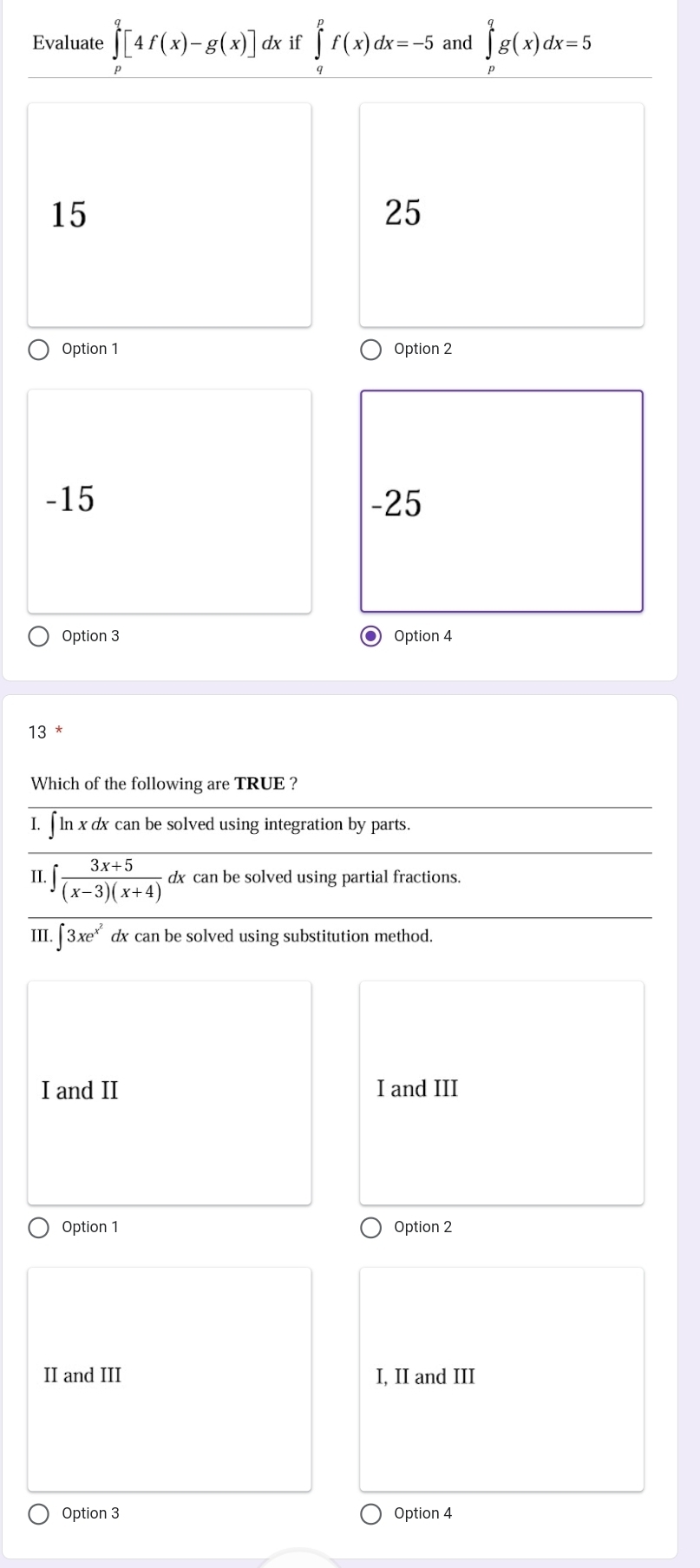 Evaluate ∈tlimits _o^(q[4f(x)-g(x)] dx if ∈tlimits _q^pf(x)dx=-5 and ∈tlimits _a^qg(x)dx=5
15
25
Option 1 Option 2
-15 -25
Option 3 Option 4
13
Which of the following are TRUE ?
I. ∫ ln x dx can be solved using integration by parts.
II. ∈t frac 3x+5)(x-3)(x+4) dx can be solved using partial fractions.
III. ∈t 3xe^(x^2) dx can be solved using substitution method.
I and II I and III
Option 1 Option 2
II and III I, II and III
Option 3 Option 4