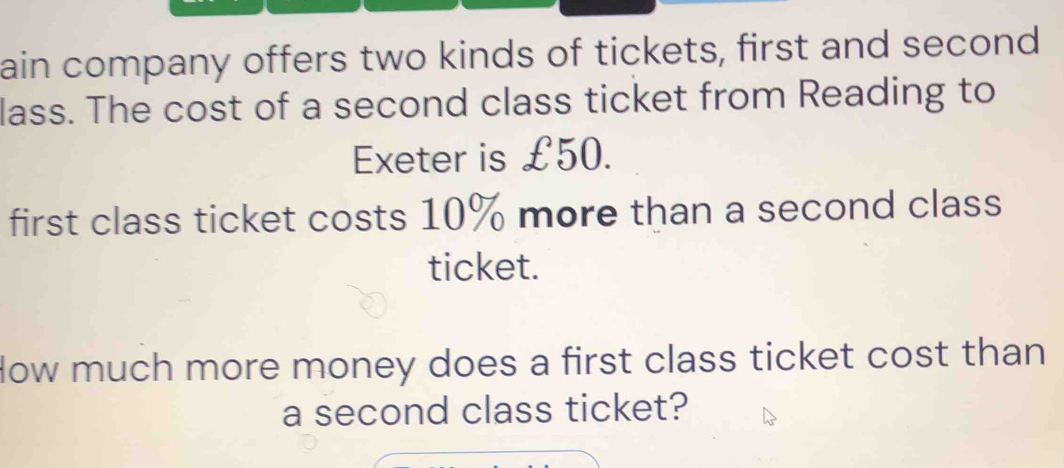 ain company offers two kinds of tickets, first and second 
lass. The cost of a second class ticket from Reading to 
Exeter is £50. 
first class ticket costs 10% more than a second class 
ticket. 
low much more money does a first class ticket cost than 
a second class ticket?