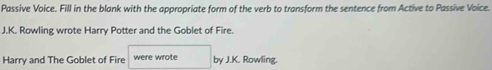 Passive Voice. Fill in the blank with the appropriate form of the verb to transform the sentence from Active to Passive Voice. 
J.K. Rowling wrote Harry Potter and the Goblet of Fire. 
Harry and The Goblet of Fire were wrote by J.K. Rowling.