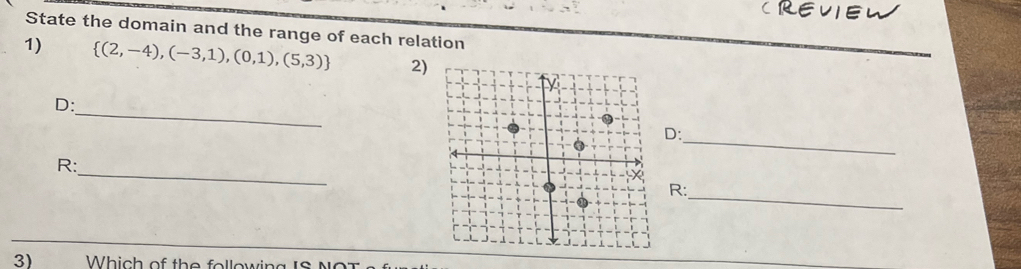 CREVIEW 
State the domain and the range of each relation 
1)  (2,-4),(-3,1),(0,1),(5,3) 2) 
_ 
D: 
_ 
D: 
_ 
R: 
_ 
R: 
3) Which of the following IS N