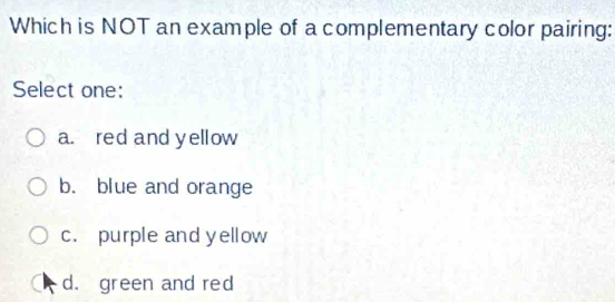 Which is NOT an example of a complementary color pairing:
Select one:
a. red and yellow
b. blue and orange
c. purple and yellow
d. green and red