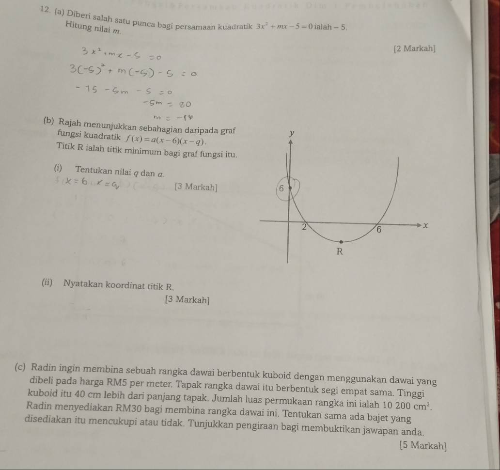 Diberi salah satu punca bagi persamaan kuadratik 3x^2+mx-5=0 ialah - 5. 
Hitung nilai m. 
[2 Markah] 
(b) Rajah menunjukkan sebahagian daripada graf 
fungsi kuadratik f(x)=a(x-6)(x-q). 
Titik R ialah titik minimum bagi graf fungsi itu. 
(i) Tentukan nilai q dan σ. 
[3 Markah] 
(ii) Nyatakan koordinat titik R. 
[3 Markah] 
(c) Radin ingin membina sebuah rangka dawai berbentuk kuboid dengan menggunakan dawai yang 
dibeli pada harga RM5 per meter. Tapak rangka dawai itu berbentuk segi empat sama. Tinggi 
kuboid itu 40 cm lebih dari panjang tapak. Jumlah luas permukaan rangka ini ialah 10200cm^2. 
Radin menyediakan RM30 bagi membina rangka dawai ini. Tentukan sama ada bajet yang 
disediakan itu mencukupi atau tidak. Tunjukkan pengiraan bagi membuktikan jawapan anda. 
[5 Markah]