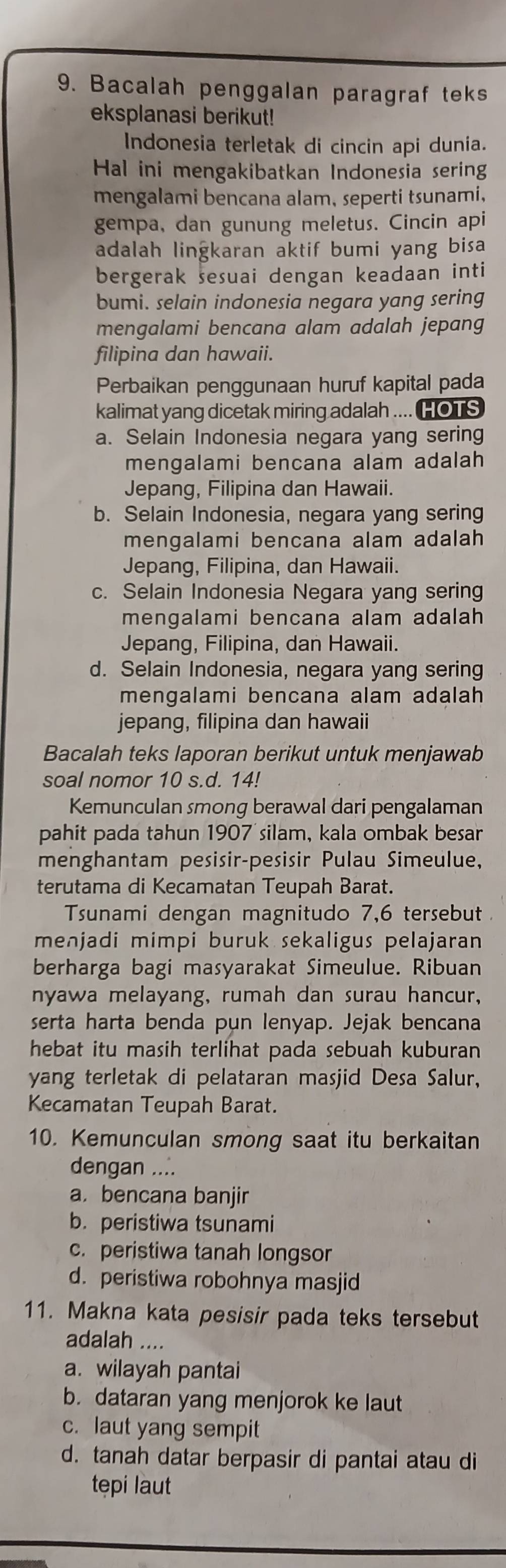 Bacalah penggalan paragraf teks
eksplanasi berikut!
Indonesia terletak di cincin api dunia.
Hal ini mengakibatkan Indonesia sering
mengalami bencana alam, seperti tsunami,
gempa, dan gunung meletus. Cincin api
adalah lingkaran aktif bumi yang bisa
bergerak sesuai dengan keadaan inti
bumi. selain indonesia negara yang sering
mengalami bencana alam adalah jepang
filipina dan hawaii.
Perbaikan penggunaan huruf kapital pada
kalimat yang dicetak miring adalah .... HOTS
a. Selain Indonesia negara yang sering
mengalami bencana alam adalah
Jepang, Filipina dan Hawaii.
b. Selain Indonesia, negara yang sering
mengalami bencana alam adalah
Jepang, Filipina, dan Hawaii.
c. Selain Indonesia Negara yang sering
mengalami bencana alam adalah
Jepang, Filipina, dan Hawaii.
d. Selain Indonesia, negara yang sering
mengalami bencana alam adalah
jepang, filipina dan hawaii
Bacalah teks laporan berikut untuk menjawab
soal nomor 10 s.d. 14!
Kemunculan smong berawal dari pengalaman
pahit pada tahun 1907 silam, kala ombak besar
menghantam pesisir-pesisir Pulau Simeulue,
terutama di Kecamatan Teupah Barat.
Tsunami dengan magnitudo 7,6 tersebut 
menjadi mimpi buruk sekaligus pelajaran
berharga bagi masyarakat Simeulue. Ribuan
nyawa melayang, rumah dan surau hancur,
serta harta benda pun lenyap. Jejak bencana
hebat itu masih terlihat pada sebuah kuburan
yang terletak di pelataran masjid Desa Salur,
Kecamatan Teupah Barat.
10. Kemunculan smong saat itu berkaitan
dengan ....
a. bencana banjir
b. peristiwa tsunami
c. peristiwa tanah longsor
d. peristiwa robohnya masjid
11. Makna kata pesisir pada teks tersebut
adalah ....
a. wilayah pantai
b. dataran yang menjorok ke laut
c. laut yang sempit
d. tanah datar berpasir di pantai atau di
tepi laut