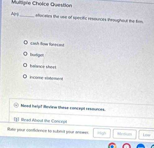Question
A(n) _ allocates the use of specific resources throughout the firm.
cash flow forecast
budget
balance sheet
income statement
Need help? Review these concept resources.
Read About the Concept
Rate your confidence to submit your answer. High Medium Low