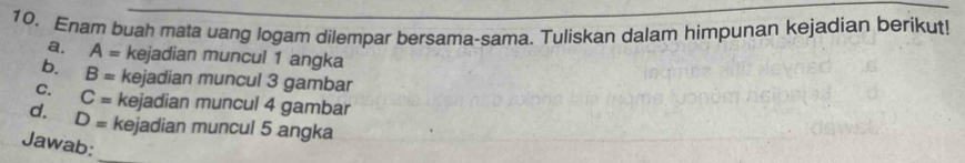 Enam buah mata uang logam dilempar bersama-sama. Tuliskan dalam himpunan kejadian berikut! 
a. A= kejadian muncul 1 angka 
b. B= kejadian muncul 3 gambar 
C. C= kejadian muncul 4 gambar 
d. D= kejadian muncul 5 angka 
Jawab: