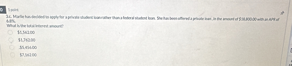 Marlie has decided to apply for a private student loan rather than a federal student loan. She has been offered a private loan , in the amount of $18,800.00 with an APR of
6.8%.
What is the total interest amount?
$1,562.00
$1,762.00 . $5,456.00
$7,162.00