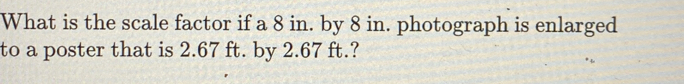 What is the scale factor if a 8 in. by 8 in. photograph is enlarged 
to a poster that is 2.67 ft. by 2.67 ft.?