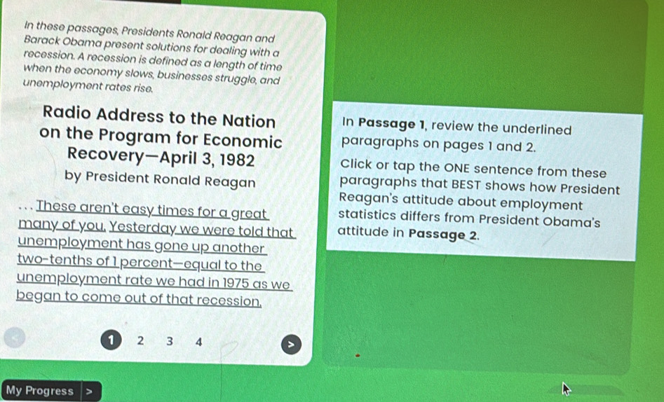 In these passages, Presidents Ronald Reagan and 
Barack Obama present solutions for dealing with a 
recession. A recession is defined as a length of time 
when the economy slows, businesses struggle, and 
unemployment rates rise. 
Radio Address to the Nation In Passage 1, review the underlined 
on the Program for Economic paragraphs on pages 1 and 2. 
Recovery—April 3, 1982 Click or tap the ONE sentence from these 
by President Ronald Reagan paragraphs that BEST shows how President 
Reagan's attitude about employment 
. . . These aren't easy times for a great statistics differs from President Obama's 
many of you. Yesterday we were told that attitude in Passage 2. 
unemployment has gone up another 
two-tenths of 1 percent—equal to the 
unemployment rate we had in 1975 as we 
began to come out of that recession,
1 2 3 4
My Progress