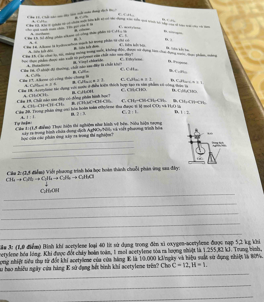 Chất nào sau đây làm mắt màu dung dịch Br₂?
C. C₃H₁2.
B. C₃H₅.
A. C₄H₁0
D. C1H₆
Câu 12. Khi E (phân tử có chứa một liên kết π) có tác dụng xúc tiến quá trình hô hấp của tế bào trái cây và làm
cho quả xanh mau chín. Tên gọi của E là
C. acetylene.
B. ethene.
A. methane.
Câu 13. Số đồng phân alkane có công thức phân tử C5H12 là
D. nitrogen.
C. 5.
B. 3. D. 2.
Câu 14. Alkane là hydrocarbon mạch hở trong phân tử chỉ có
A. 4. C. liên kết bội.
B. liên kết đơn.
D. liên kết ba.
A. liên kết đôi.
Câu 15. Các chai lọ, túi, mảng mỏng trong suốt, không độc, được sử dụng làm chai đựng nước, thực phẩm, mảng
bọc thực phẩm được sản xuất từ polymer của chất nào sau đây?
B. Vinyl chloride. C. Ethylene.
D. Propene.
A. Butadiene.
Câu 16. Ở nhiệt độ thường, chất nào sau đây là chất khí?
C. C_7H_16
B. C_6H_14. D.
A. C_3H_8.
Câu 17. Alkene có công thức chung là C_15 H32.
A. C_nH_2 n-6; n≥ 6. B. CnH2 n- 2; n≥ 2. C. C_nH_2n;n≥ 2. D. C_nH_2n+2;n≥ 1.
Câu 18. Acetylene tác dụng với nước ở điều kiện thích hợp tạo ra sản phẩm có công thức là
A. CH_3OCH_3. B. C_2H_5O H.
C. C H 3CHO. D.
Câu 19. Chất nào sau đây có đồng phân hình học? C_2H_3C HO,
A. CH_3-CH=CH-CH_3. B. (CH_3)_2C=CH-CH_3. C. CH_2=CH-CH_2-CH_3. D. CH_3-CH=CH_2.
Câu 20. Trong phản ứng oxi hóa hoàn toàn ethylene thu được tỉ lệ mol CO_2 và H_2O là
B. 2:3.
C. 2:1. D. 1:2.
A. 1:1.
Tự luận:
Câu 1:(1,5 điểm) Thực hiện thí nghiệm như hình vẽ bên. Nêu hiện tượng
xảy ra trong bình chứa dung dịch . AgNO_3/NH I3 và viết phương trình hóa
_
học của các phản ứng xảy ra trong thí nghiệm?
_
_
Câu 2:(2,5 ( điểm) Viết phương trình hóa học hoàn thành chuỗi phản ứng sau đây:
CH_4to C_2H_2to C_2H_4to C_2H_6to C_2H_5Cl
1000,0000)
_
C_2H_5OH
_
_
_
_
*âu 3: (1,0 điểm) Bình khí acetylene loại 40 lít sử dụng trong đèn xì oxygen-acetylene được nạp 5,2 kg khí
cetylene hóa lỏng. Khi được đốt cháy hoàn toàn, 1 mol acetylene tỏa ra lượng nhiệt là 1.255,82 kJ. Trung bình,
Lợng nhiệt tiêu thụ từ đốt khí acetylene của cửa hàng E là 10.000 kJ/ngày và hiệu suất sử dụng nhiệt là 80%.
_
Su bao nhiêu ngày cửa hàng E sử dụng hết bình khí acetylene trên? Cho C=12,H=1.
_
_