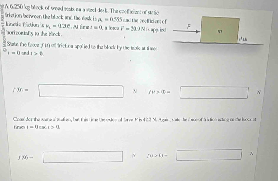 A 6.250 kg block of wood rests on a steel desk. The coefficient of static
friction between the block and the desk is mu _s=0.555 and the coefficient of
overline c kinetic friction is mu =0.205. At time t=0 , a force F=20.9N is applied F m
horizontally to the block.
u_s.k
State the force f(t) of friction applied to the block by the table at times° t=0 and t>0.
f(0)=□ N f(t>0)=□ N
Consider the same situation, but this time the external force F is 42.2 N. Again, state the force of friction acting on the block at
times t=0 and t>0.
f(0)=□ N f(t>0)=□ N