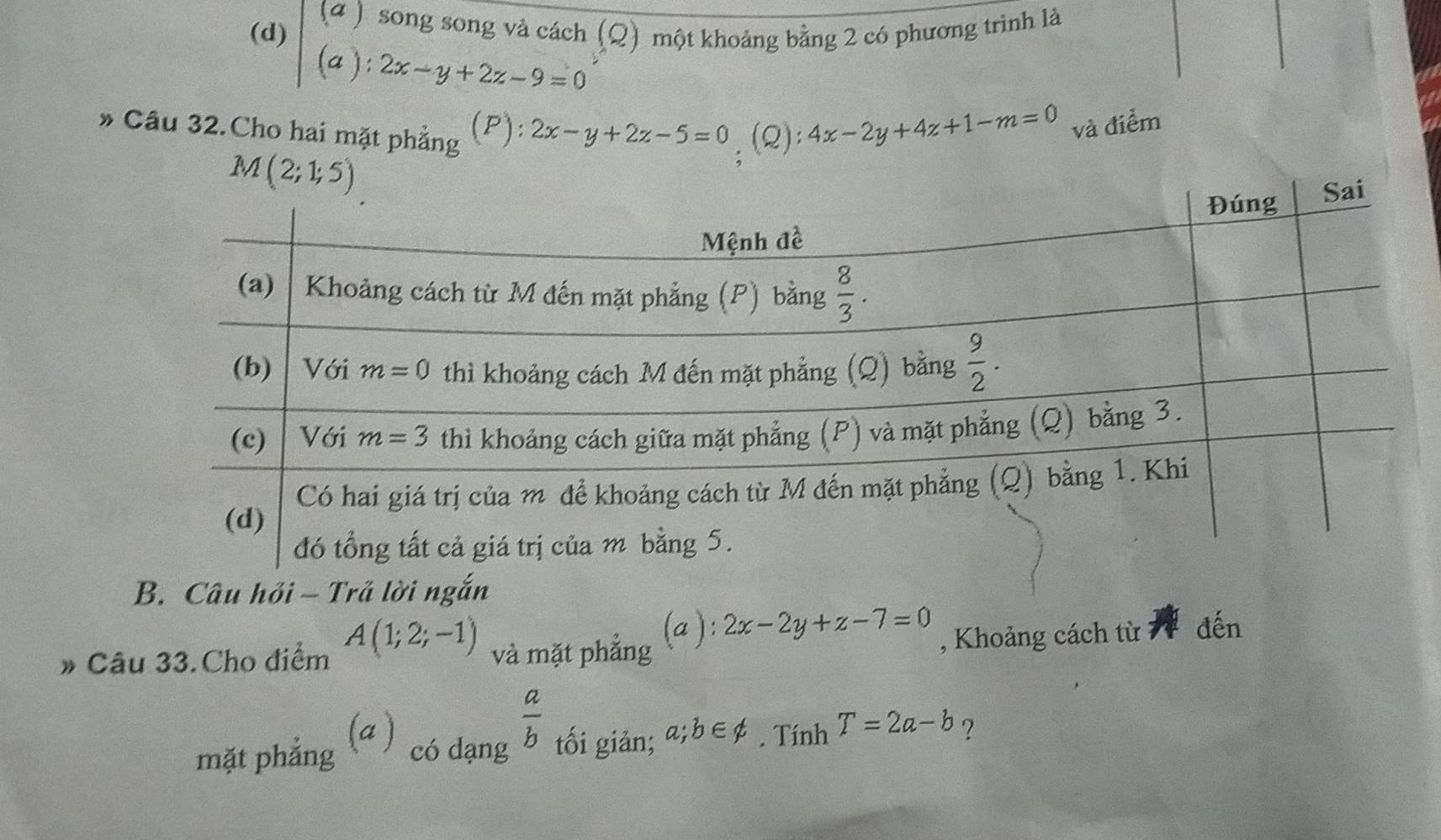 (ª )
(d) song song và cách (Q) một khoảng bằng 2 có phương trình là
(a): 2x-y+2z-9=0
* Câu 32.Cho hai mặt phẳng F a :2x-y+2z-5=0 (Q): 4x-2y+4z+1-m=0 và điểm
M(2;1;5)
B. Câu hỏi - Trả lời ngắn
# Câu 33.Cho điểm A(1;2;-1) và mặt phẳng (a ): 2x-2y+z-7=0 , Khoảng cách từ  đến
. a)
 a/b 
mặt phẳng có dạng tối giản; a;b∈ not ⊂. Tính T=2a-b ?