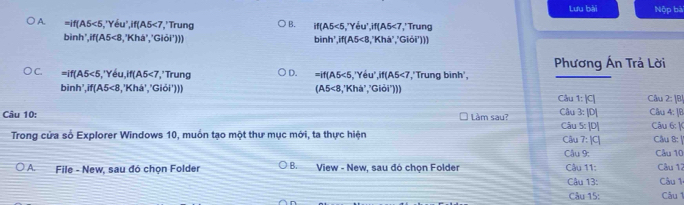 Lưu bài Nộp bà
A. =if(A5<5</tex> ,'Yeu', if(A5<7</tex> ', ' Trung B. if(A5<5</tex> 'Yêu if(A5<7</tex> * ' Trung
bình', if(A5<8</tex> .'Kha' ''Giōi'))) 1, 'Khá' ,'Giỏi')))
binh', if(A5<8</tex> 
Phương Ấn Trả Lời
C. =if(A5<5</tex> ,'Yeu, if(A5<7</tex> ', ' Trung D. =if(A5<5,'Yeu', if(A5<7</tex> ','Trung binh',
binh', if(A5<8</tex> ,'Khá', 'Giỏi'))) (A5<8,'Kha' ,^circ Gioi') Câu 1: |C| Cầu 2: [
Câu 10: Làm sau? Câu 3: |D[ Câu 4: ]B Câu 6: |
Trong cửa số Explorer Windows 10, muồn tạo một thư mục mới, ta thực hiện Câu 5: [D] Câu 7: |C| Câu 8: |
Câu 9: Câu 10
A. File - New, sau đó chọn Folder B. View - New, sau đó chọn Folder Câu 11: Câu 12 Câu 1:
Câu 13:
Câu 15: Câu 1