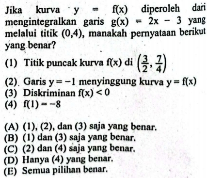 Jika kurva y=f(x) diperoleh dari
mengintegralkan garis g(x)=2x-3 yang
melalui titik (0,4) , manakah pernyataan berikut
yang benar?
(1) Titik puncak kurva f(x) di ( 3/2 , 7/4 )
(2) Garis y=-1 menyinggung kurva y=f(x)
(3) Diskriminan f(x)<0</tex> 
(4) f(1)=-8
(A) (1), (2), dan (3) saja yang benar.
(B) (1) dan (3) saja yang benar.
(C) (2) dan (4) saja yang benar.
(D) Hanya (4) yang benar.
(E) Semua pilihan benar.