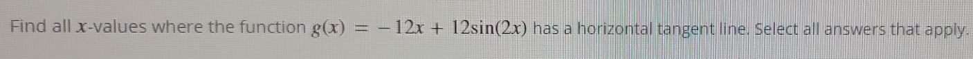 Find all x -values where the function g(x)=-12x+12sin (2x) has a horizontal tangent line. Select all answers that apply.