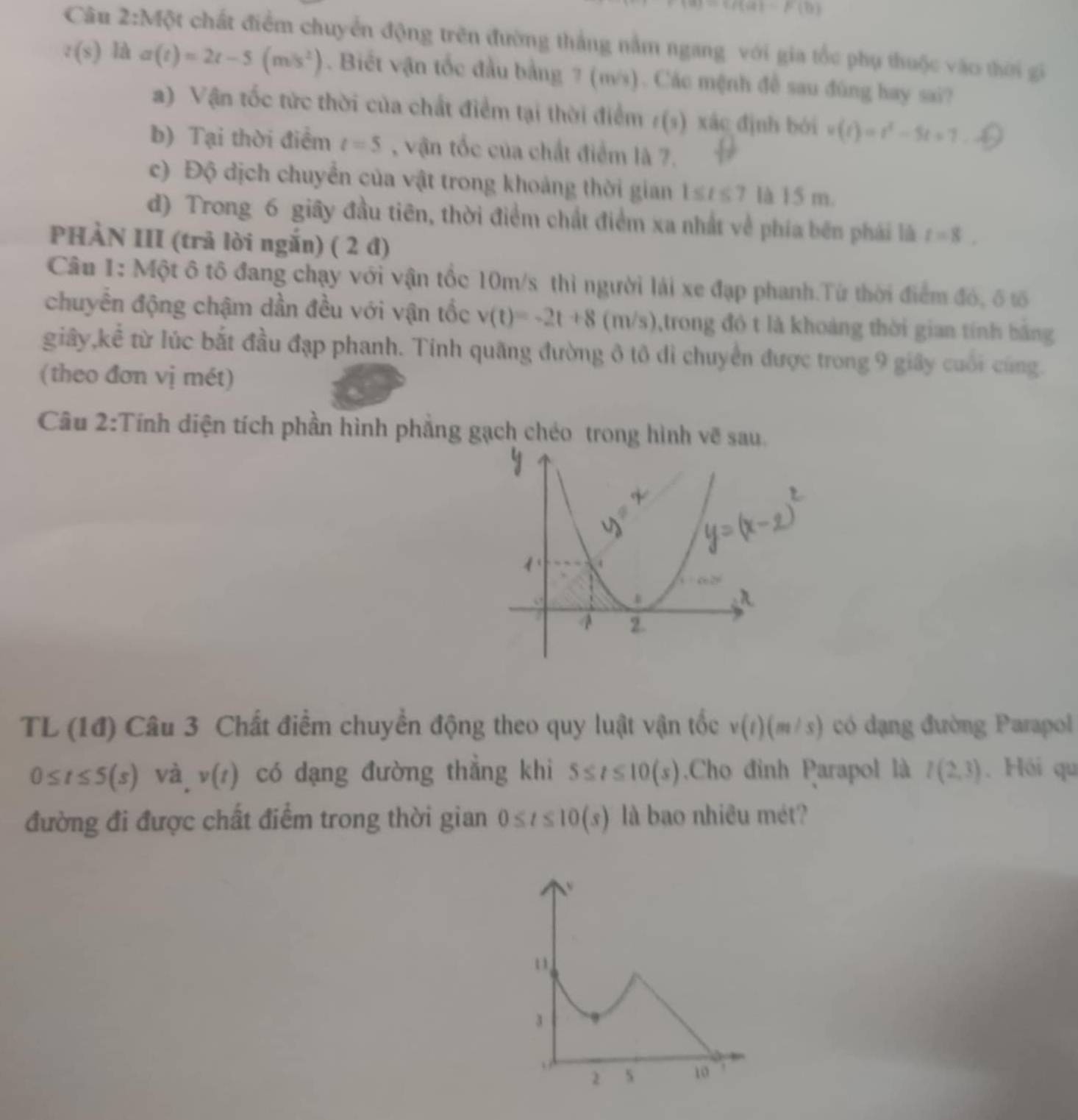 =f(a)=F(b)
Câu 2:Một chất điểm chuyển động trên đường thắng nằm ngang với gia tốc phụ thuộc vào thời gi
t(s)laa(t)=2t-5(m/s^2). Biết vận tốc đầu bằng ? (m/s). Các mệnh đề sau đúng hay sai?
a) Vận tốc tức thời của chất điểm tại thời điểm /(s) xác định bởi v(t)=t^2-5t+7
b) Tại thời điểm t=5 , vận tốc của chất điểm là 7.
c) Độ dịch chuyển của vật trong khoảng thời gian 1≤ t≤ 7 là 15 m.
d) Trong 6 giây đầu tiên, thời điểm chất điểm xa nhất về phía bên phái là t=8.
PHÀN III (trả lời ngắn) ( 2 đ)
Câu 1: Một ô tô đang chạy với vận tốc 10m/s thì người lái xe đạp phanh.Từ thời điểm đó, ố tố
chuyển động chậm dần đều với vận tốc v(t)=-2t+8 1 11/5 0,trong đó t là khoảng thời gian tính bằng
giây,kể từ lúc bắt đầu đạp phanh. Tính quãng đường ô tô di chuyển được trong 9 giây cuối cũng.
(theo đơn vị mét)
Câu 2:Tính diện tích phần hình phẳng gạch chéo trong hình vẽ sau
TL (1đ) Câu 3 Chất điểm chuyển động theo quy luật vận tốc v(t)(m/s) có dạng đường Parapol
0≤ t≤ 5(s) và v(t) có dạng đường thắng khi 5≤ t≤ 10(s).Cho đỉnh Parapol là I(2,3). Hồi qu
đường đi được chất điểm trong thời gian 0≤ t≤ 10(s) là bao nhiêu mét?